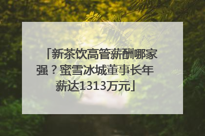 新茶饮高管薪酬哪家强？蜜雪冰城董事长年薪达1313万元