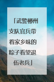 武警郴州支队官兵带着家乡味的粽子看望退伍老兵