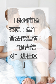 株洲市检察院：端午普法传温情 “银青结对”进社区