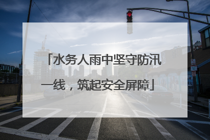 水务人雨中坚守防汛一线，筑起安全屏障