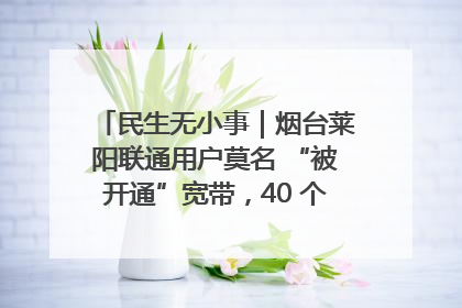 民生无小事｜烟台莱阳联通用户莫名 “被开通”宽带，40 个月扣费无人知
