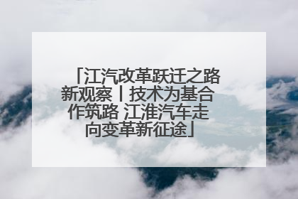 江汽改革跃迁之路新观察丨技术为基合作筑路 江淮汽车走向变革新征途