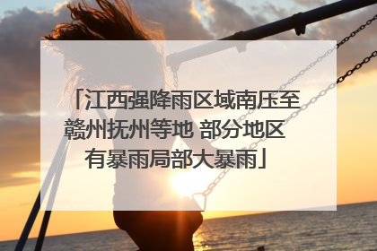 江西强降雨区域南压至赣州抚州等地 部分地区有暴雨局部大暴雨