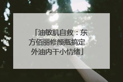 油敏肌自救：东方佰丽修颜瓶搞定外油内干小情绪