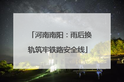 河南南阳：雨后换轨筑牢铁路安全线