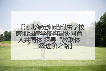 河北保定师范附属学校跨地域跨学校构建协同育人共同体 探寻“教联体”三级进阶之路