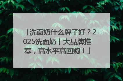 洗面奶什么牌子好？2025洗面奶十大品牌推荐，高水平高回购！
