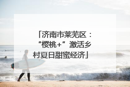 济南市莱芜区：“樱桃+”激活乡村夏日甜蜜经济