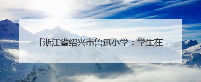 浙江省绍兴市鲁迅小学：学生在“孺子牛志愿服务”中历练成长