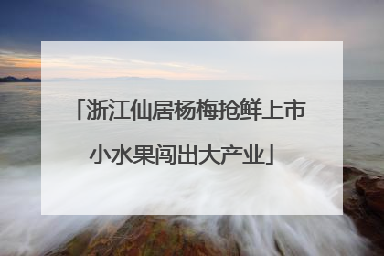 浙江仙居杨梅抢鲜上市 小水果闯出大产业