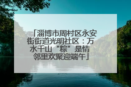 淄博市周村区永安街街道光明社区：万水千山“粽”是情 邻里欢聚迎端午