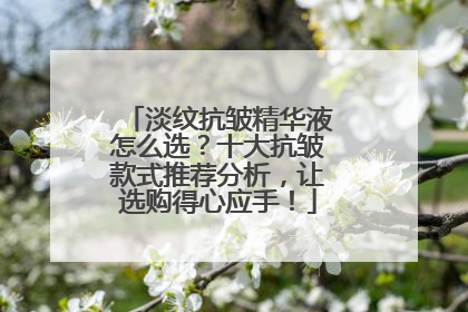 淡纹抗皱精华液怎么选？十大抗皱款式推荐分析，让选购得心应手！