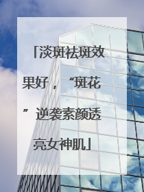 淡斑祛斑效果好，“斑花”逆袭素颜透亮女神肌