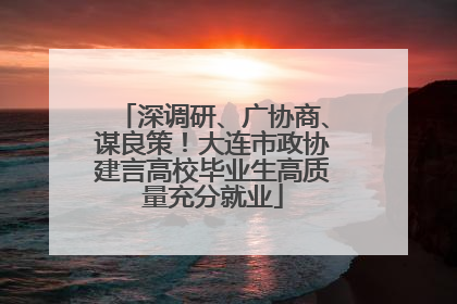深调研、广协商、谋良策！大连市政协建言高校毕业生高质量充分就业