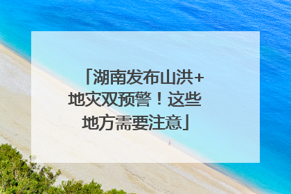 湖南发布山洪+地灾双预警！这些地方需要注意