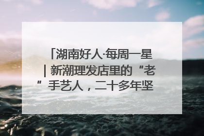 湖南好人·每周一星｜新潮理发店里的“老”手艺人，二十多年坚持5元理发不涨价