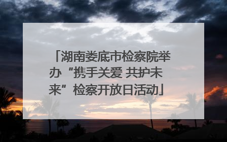 湖南娄底市检察院举办“携手关爱 共护未来”检察开放日活动