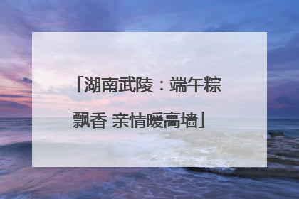 湖南武陵：端午粽飘香 亲情暖高墙