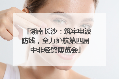 湖南长沙：筑牢电波防线，全力护航第四届中非经贸博览会