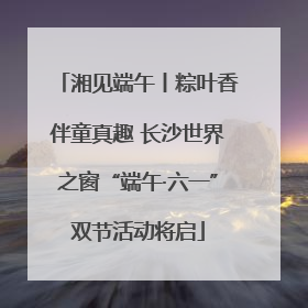 湘见端午丨粽叶香伴童真趣 长沙世界之窗“端午·六一”双节活动将启