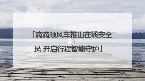 滴滴顺风车推出在线安全员 开启行程智能守护