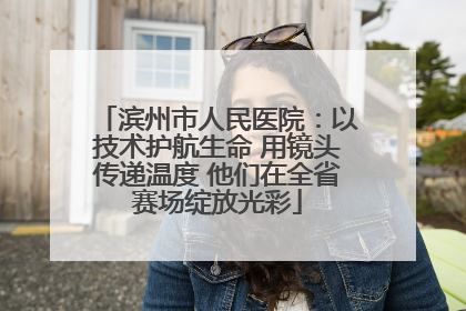 滨州市人民医院：以技术护航生命 用镜头传递温度 他们在全省赛场绽放光彩