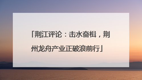 荆江评论：击水奋楫，荆州龙舟产业正破浪前行