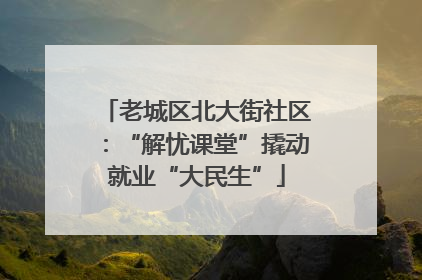 老城区北大街社区：“解忧课堂”撬动就业“大民生”