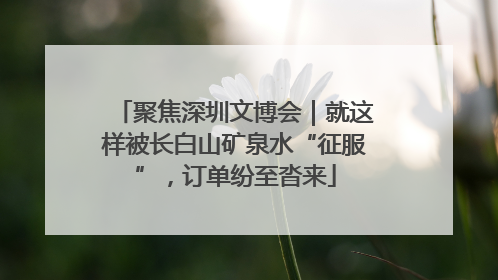 聚焦深圳文博会｜就这样被长白山矿泉水“征服”，订单纷至沓来