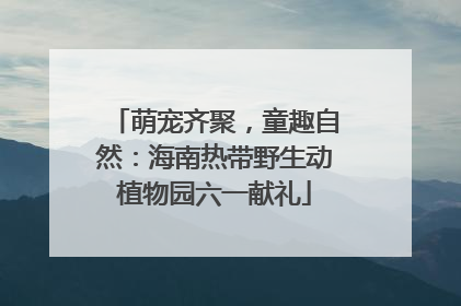 萌宠齐聚，童趣自然：海南热带野生动植物园六一献礼