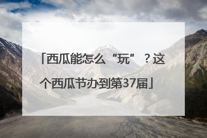 西瓜能怎么“玩”？这个西瓜节办到第37届