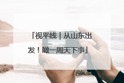 视平线｜从山东出发！瞰一周天下事