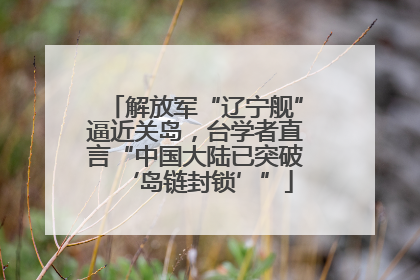 解放军“辽宁舰”逼近关岛，台学者直言“中国大陆已突破‘岛链封锁’”