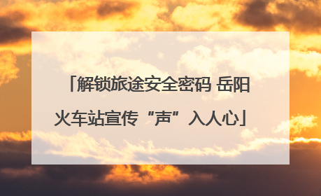 解锁旅途安全密码 岳阳火车站宣传“声”入人心