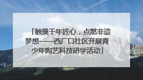 触摸千年匠心，点燃非遗梦想——西厂口社区开展青少年陶艺科技研学活动