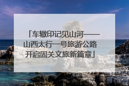车辙印记见山河——山西太行一号旅游公路开启固关文旅新篇章