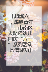 超燃六一，嗨翻童年——市南区太湖路幼儿园庆“六一”系列活动圆满成功
