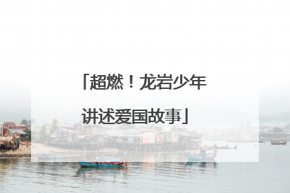超燃！龙岩少年讲述爱国故事