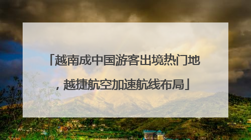 越南成中国游客出境热门地，越捷航空加速航线布局