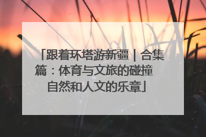 跟着环塔游新疆｜合集篇：体育与文旅的碰撞 自然和人文的乐章