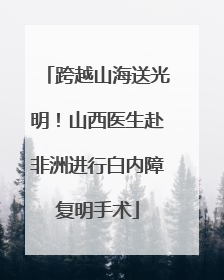 跨越山海送光明！山西医生赴非洲进行白内障复明手术