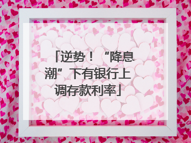 逆势!“降息潮”下有银行上调存款利率