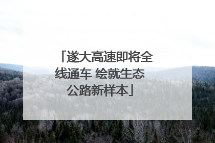 遂大高速即将全线通车 绘就生态公路新样本