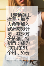 邀请英王撑腰？加拿大希望加入欧洲防务计划，减少对美依赖，特朗普：成为美国第51个州，免费用“金穹”