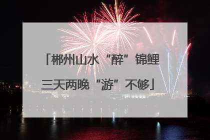 郴州山水“醉”锦鲤 三天两晚“游”不够
