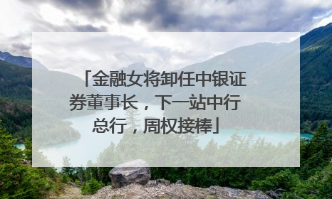 金融女将卸任中银证券董事长，下一站中行总行，周权接棒