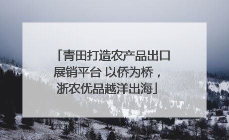 青田打造农产品出口展销平台 以侨为桥，浙农优品越洋出海