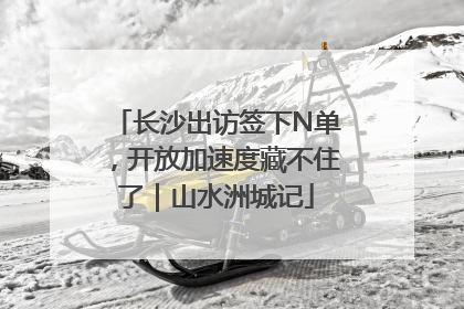 长沙出访签下N单，开放加速度藏不住了｜山水洲城记