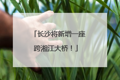 长沙将新增一座跨湘江大桥！