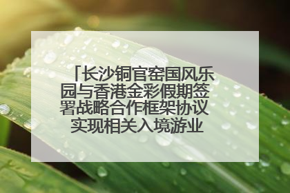 长沙铜官窑国风乐园与香港金彩假期签署战略合作框架协议 实现相关入境游业务增收超亿元